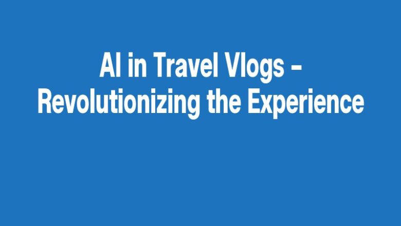 AI in Travel Vlogs – Revolutionizing the Experience